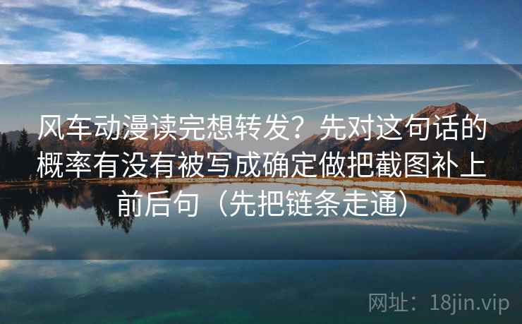 风车动漫读完想转发？先对这句话的概率有没有被写成确定做把截图补上前后句（先把链条走通）