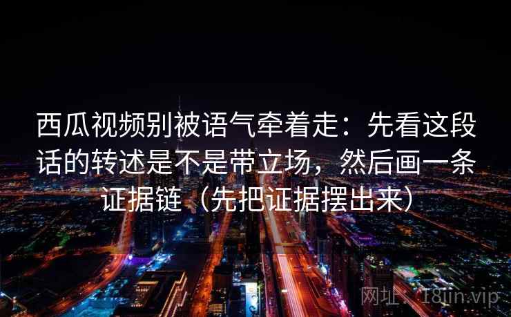 西瓜视频别被语气牵着走:先看这段话的转述是不是带立场,然后画一条证据链(先把证据摆出来) 西瓜视频别被语气牵着走:先看这段话的转述是不是带立场,然后画一条证据链(先把证据摆出来)