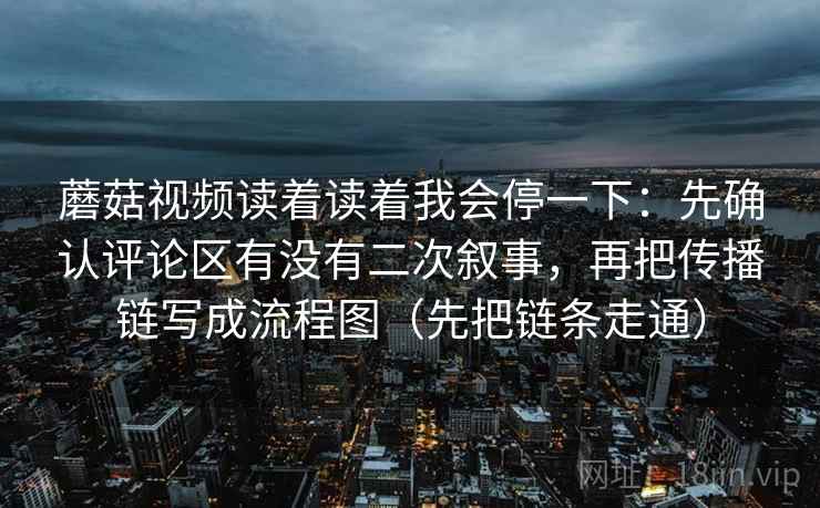 蘑菇视频读着读着我会停一下：先确认评论区有没有二次叙事，再把传播链写成流程图（先把链条走通）