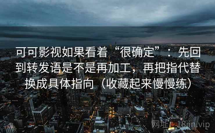 可可影视如果看着“很确定”：先回到转发语是不是再加工，再把指代替换成具体指向（收藏起来慢慢练）