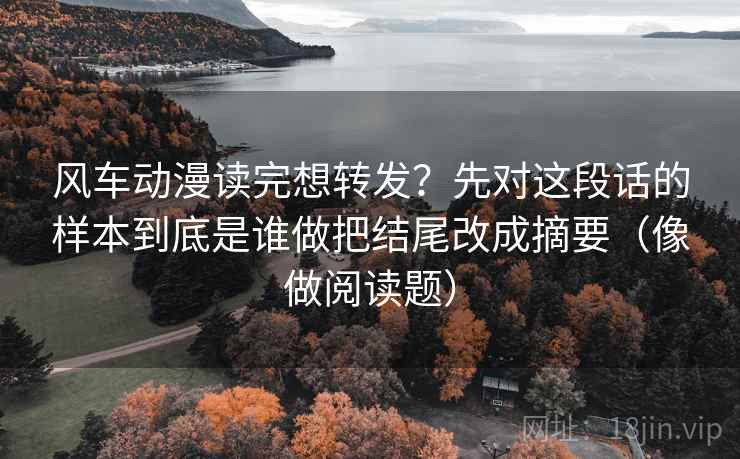 风车动漫读完想转发？先对这段话的样本到底是谁做把结尾改成摘要（像做阅读题）