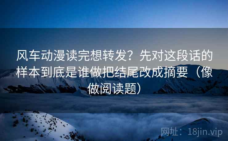 风车动漫读完想转发？先对这段话的样本到底是谁做把结尾改成摘要（像做阅读题）