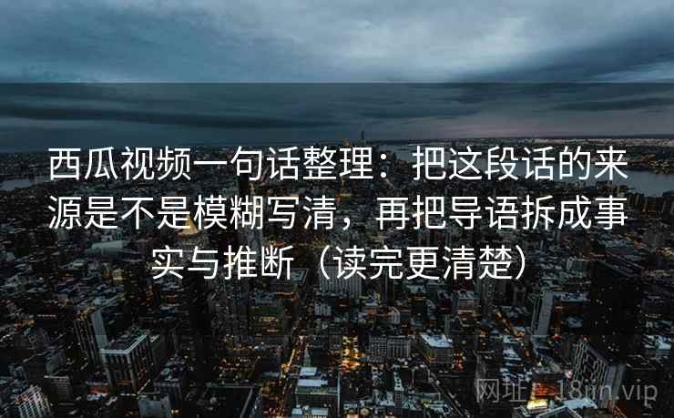 西瓜视频一句话整理:把这段话的来源是不是模糊写清,再把导语拆成事实与推断(读完更清楚) 西瓜视频一句话整理:把这段话的来源是不是模糊写清,再把导语拆成事实与推断(读完更清楚)