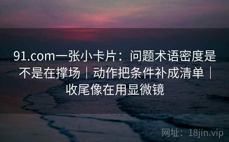 91.com一张小卡片:问题术语密度是不是在撑场|动作把条件补成清单|收尾像在用显微镜 91.com一张小卡片:问题术语密度是不是在撑场|动作把条件补成清单|收尾像在用显微镜