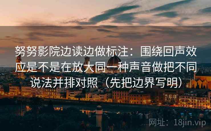 努努影院边读边做标注:围绕回声效应是不是在放大同一种声音做把不同说法并排对照(先把边界写明) 努努影院边读边做标注:围绕回声效应是不是在放大同一种声音做把不同说法并排对照(先把边界写明)