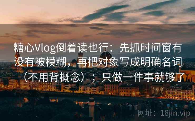 糖心Vlog倒着读也行：先抓时间窗有没有被模糊，再把对象写成明确名词（不用背概念）；只做一件事就够了