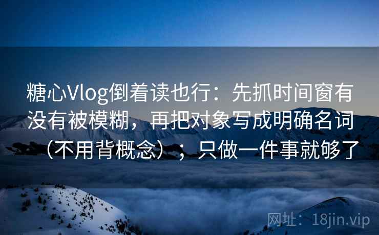 糖心Vlog倒着读也行：先抓时间窗有没有被模糊，再把对象写成明确名词（不用背概念）；只做一件事就够了