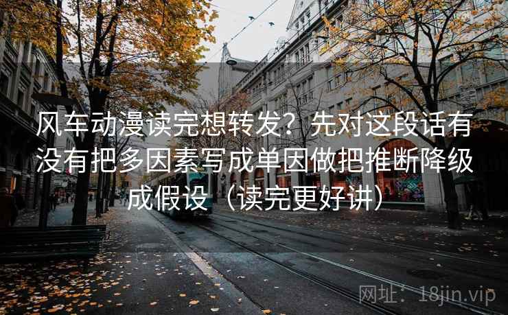 风车动漫读完想转发？先对这段话有没有把多因素写成单因做把推断降级成假设（读完更好讲）