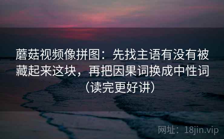 蘑菇视频像拼图:先找主语有没有被藏起来这块,再把因果词换成中性词(读完更好讲) 蘑菇视频像拼图:先找主语有没有被藏起来这块,再把因果词换成中性词(读完更好讲)