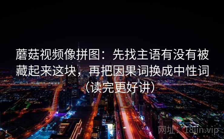 蘑菇视频像拼图:先找主语有没有被藏起来这块,再把因果词换成中性词(读完更好讲) 蘑菇视频像拼图:先找主语有没有被藏起来这块,再把因果词换成中性词(读完更好讲)