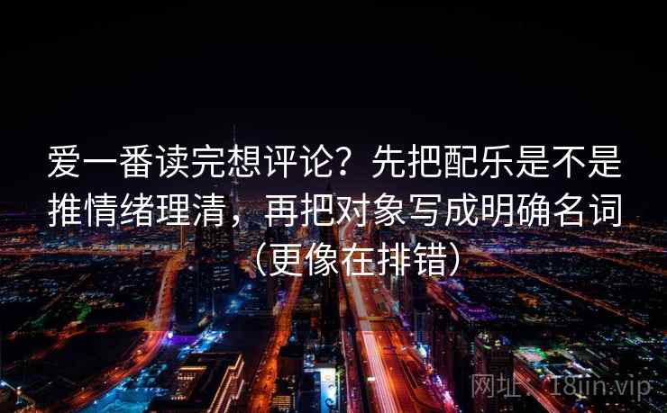 爱一番读完想评论？先把配乐是不是推情绪理清，再把对象写成明确名词（更像在排错）