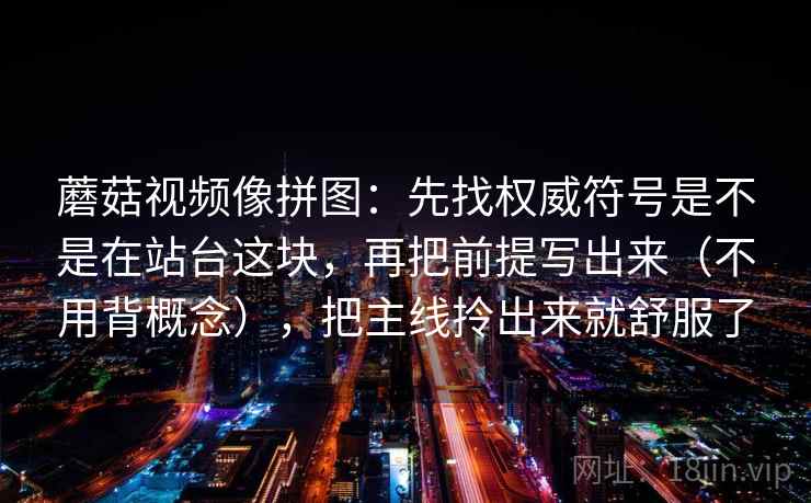 蘑菇视频像拼图：先找权威符号是不是在站台这块，再把前提写出来（不用背概念），把主线拎出来就舒服了