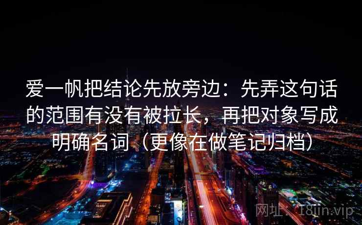 爱一帆把结论先放旁边：先弄这句话的范围有没有被拉长，再把对象写成明确名词（更像在做笔记归档）